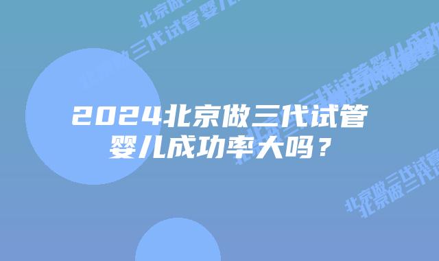 2024北京做三代试管婴儿成功率大吗?
