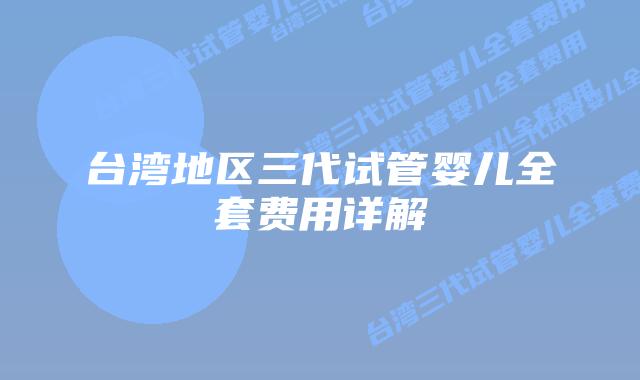台湾地区三代试管婴儿全套费用详解