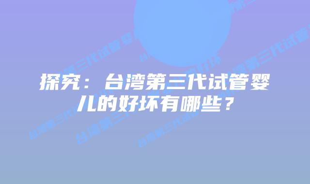 探究:台湾第三代试管婴儿的好坏有哪些?