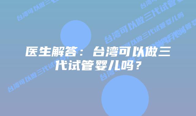 医生解答:台湾可以做三代试管婴儿吗?