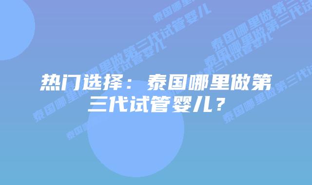 热门选择:泰国哪里做第三代试管婴儿?