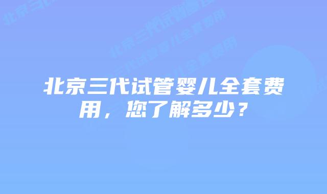 北京三代试管婴儿全套费用,您了解多少?