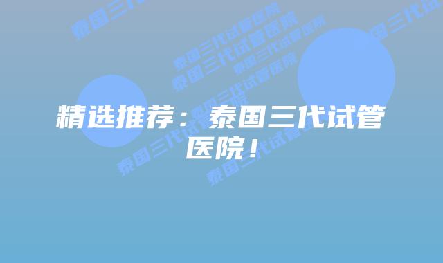 精选推荐：泰国三代试管医院！
