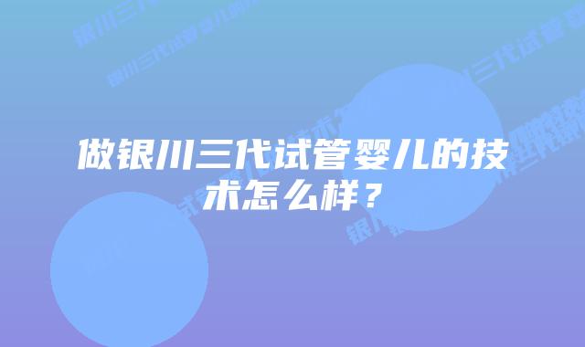 做银川三代试管婴儿的技术怎么样?