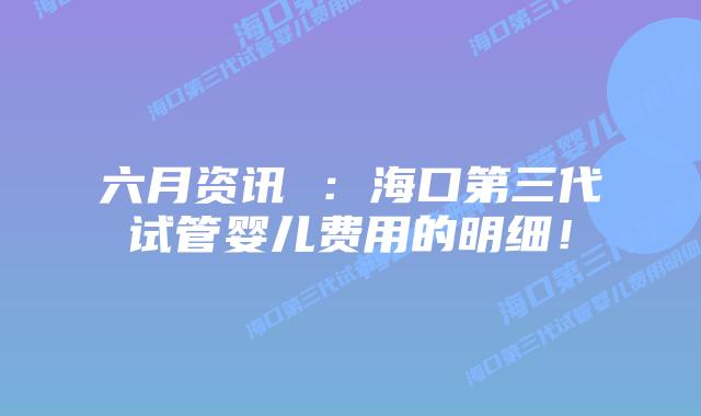 六月资讯 :海口第三代试管婴儿费用的明细!