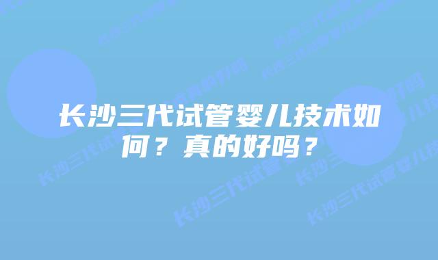 长沙三代试管婴儿技术如何?真的好吗?