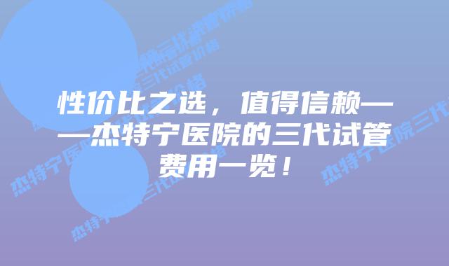 性价比之选,值得信赖——杰特宁医院的三代试管费用一览!