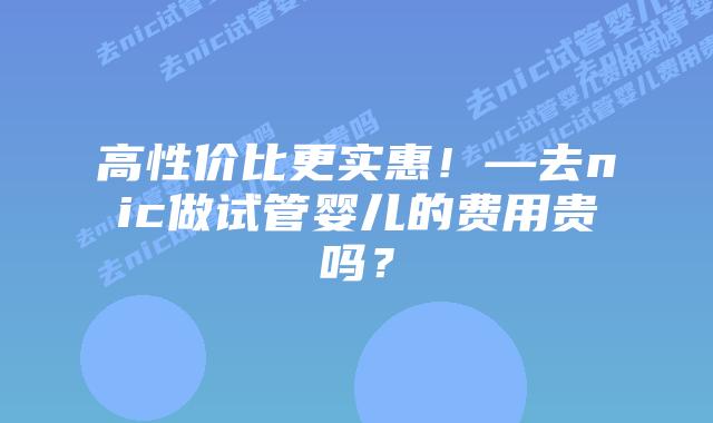 高性价比更实惠!—去nic做试管婴儿的费用贵吗?