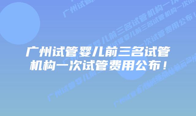 广州试管婴儿前三名试管机构一次试管费用公布!