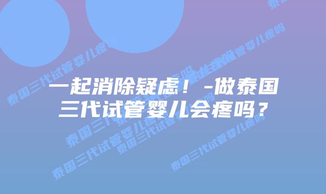 一起消除疑虑!-做泰国三代试管婴儿会疼吗?