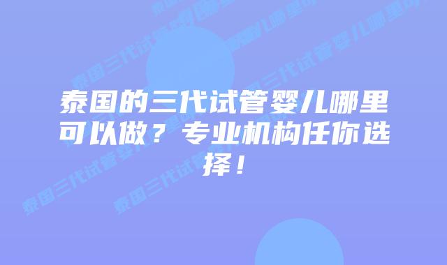 泰国的三代试管婴儿哪里可以做？专业机构任你选择！