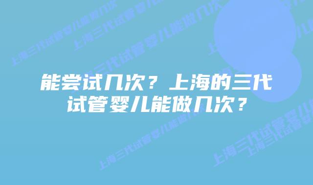 能尝试几次?上海的三代试管婴儿能做几次?