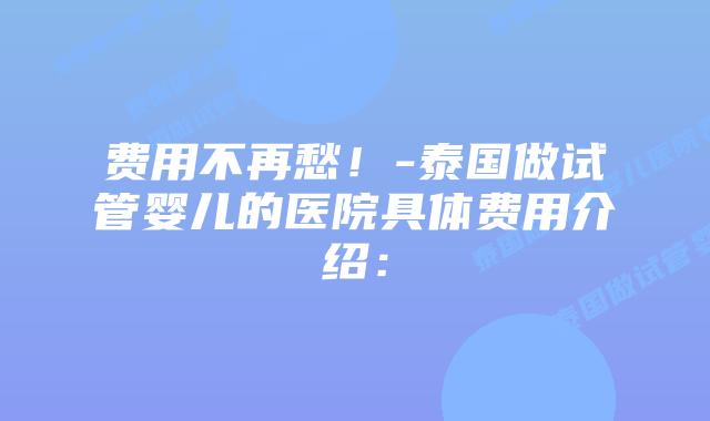 费用不再愁!-泰国做试管婴儿的医院具体费用介绍: