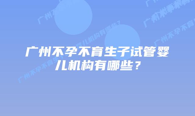 广州不孕不育生子试管婴儿机构有哪些？