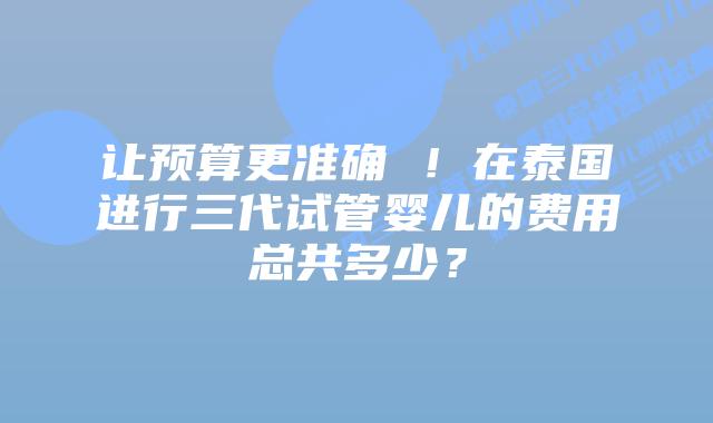 让预算更准确 !在泰国进行三代试管婴儿的费用总共多少?