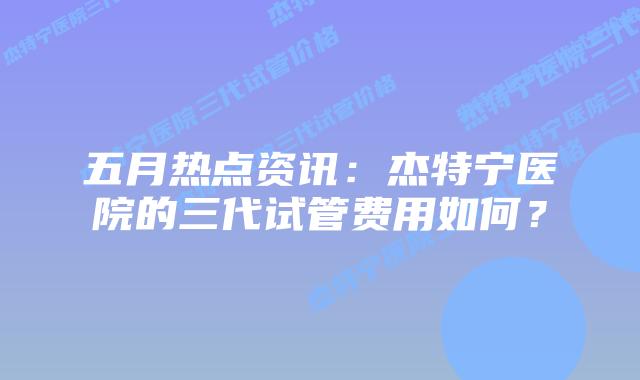 五月热点资讯:杰特宁医院的三代试管费用如何?