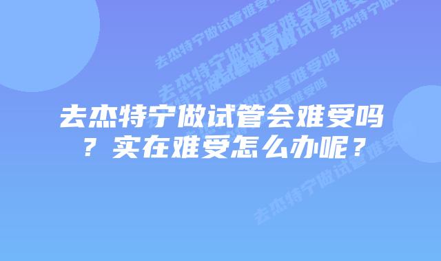 去杰特宁做试管会难受吗？实在难受怎么办呢？