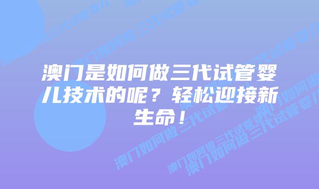 澳门是如何做三代试管婴儿技术的呢?轻松迎接新生命!