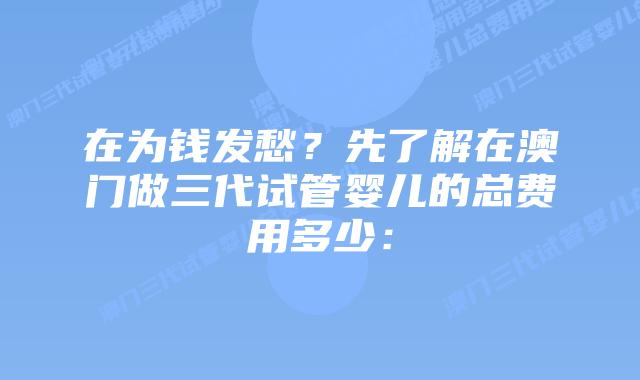 在为钱发愁?先了解在澳门做三代试管婴儿的总费用多少: