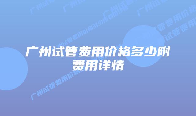 广州试管费用价格多少附费用详情