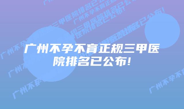 广州不孕不育正规三甲医院排名已公布!