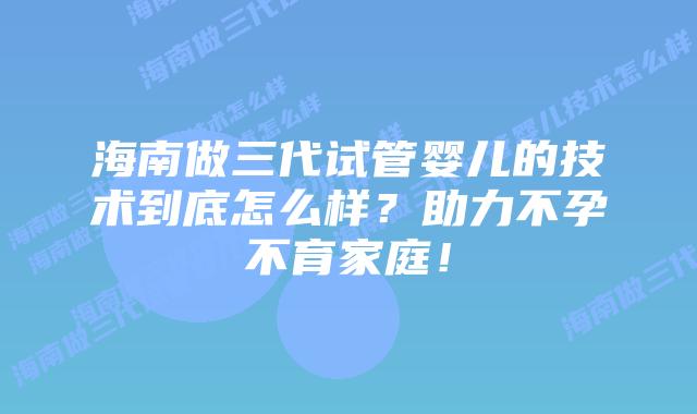 海南做三代试管婴儿的技术到底怎么样?助力不孕不育家庭!
