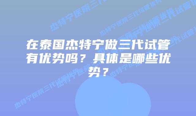 在泰国杰特宁做三代试管有优势吗?具体是哪些优势?