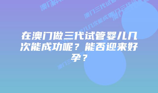 在澳门做三代试管婴儿几次能成功呢?能否迎来好孕?