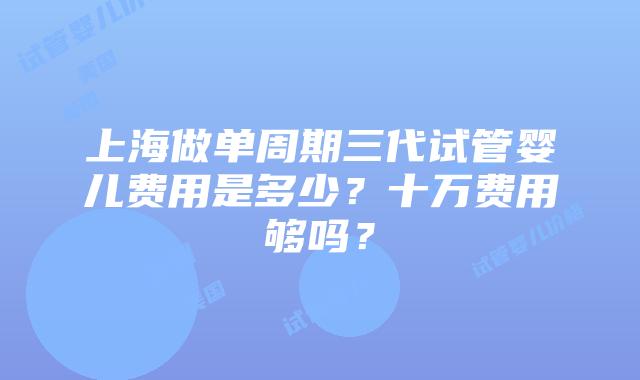 上海做单周期三代试管婴儿费用是多少?十万费用够吗?