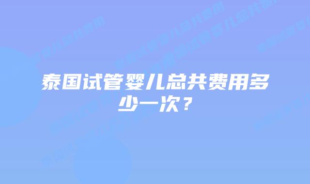 泰国试管婴儿总共费用多少一次?