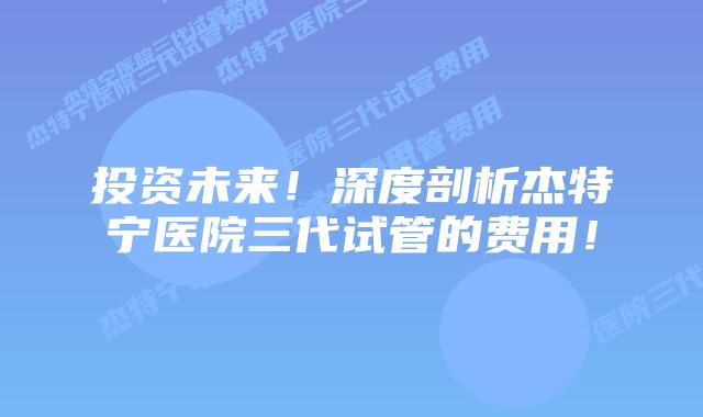投资未来！深度剖析杰特宁医院三代试管的费用！