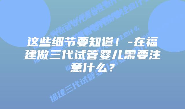 这些细节要知道!-在福建做三代试管婴儿需要注意什么?