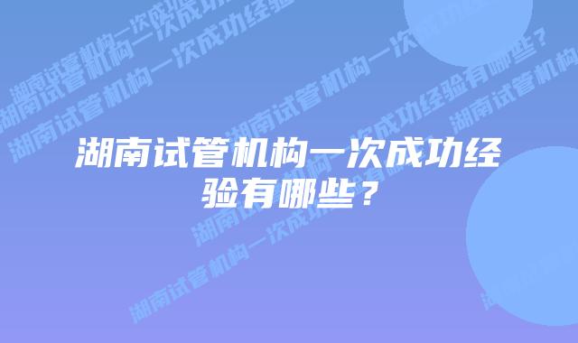 湖南试管机构一次成功经验有哪些?