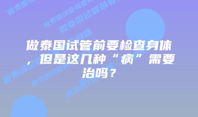 做泰国试管前要检查身体,但是这几种“病”需要治吗?