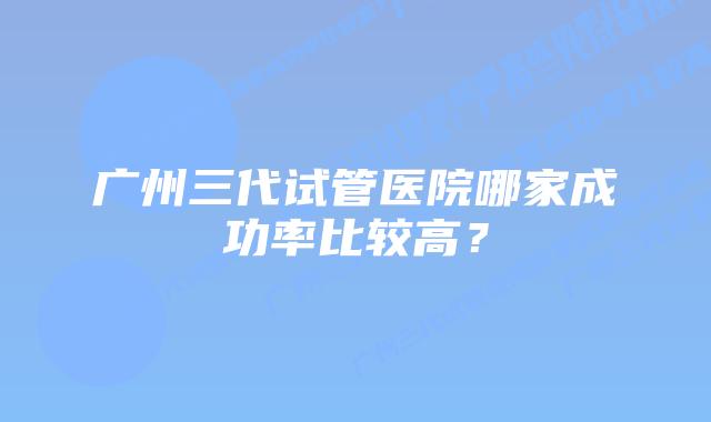 广州三代试管医院哪家成功率比较高?