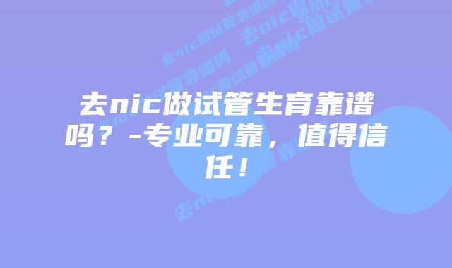 去nic做试管生育靠谱吗？-专业可靠，值得信任！