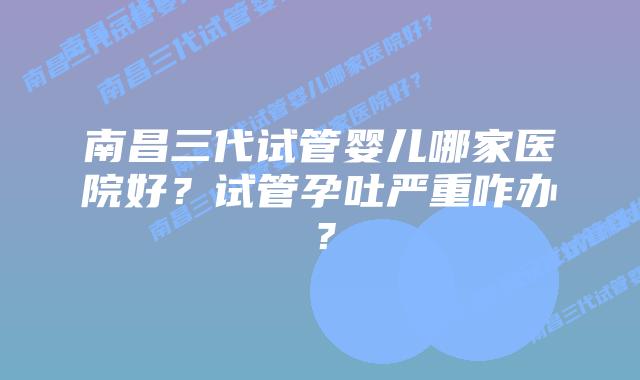 南昌三代试管婴儿哪家医院好?试管孕吐严重咋办?