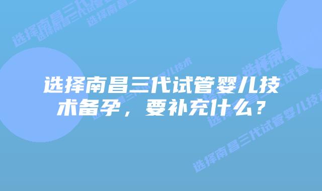 选择南昌三代试管婴儿技术备孕,要补充什么?