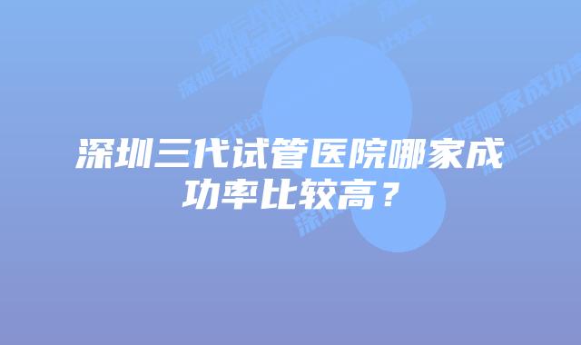 深圳三代试管医院哪家成功率比较高?