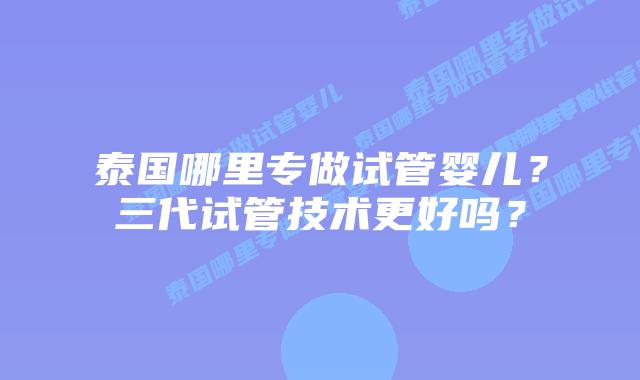 泰国哪里专做试管婴儿?三代试管技术更好吗?