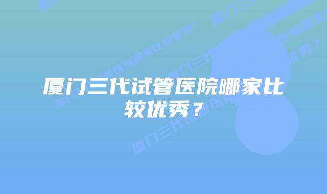 厦门三代试管医院哪家比较优秀？