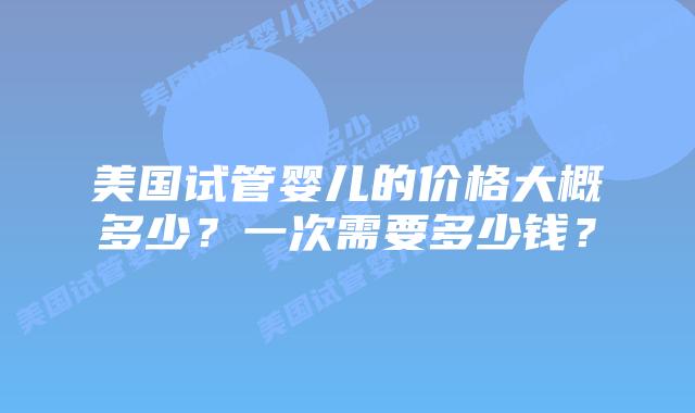 美国试管婴儿的价格大概多少?一次需要多少钱?