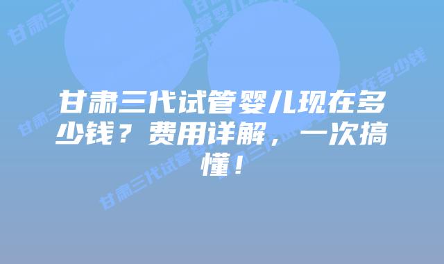 甘肃三代试管婴儿现在多少钱?费用详解,一次搞懂!
