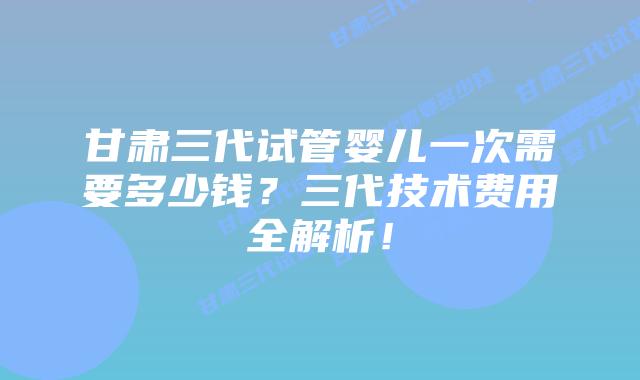 甘肃三代试管婴儿一次需要多少钱?三代技术费用全解析!