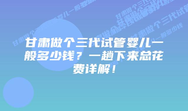 甘肃做个三代试管婴儿一般多少钱?一趟下来总花费详解!