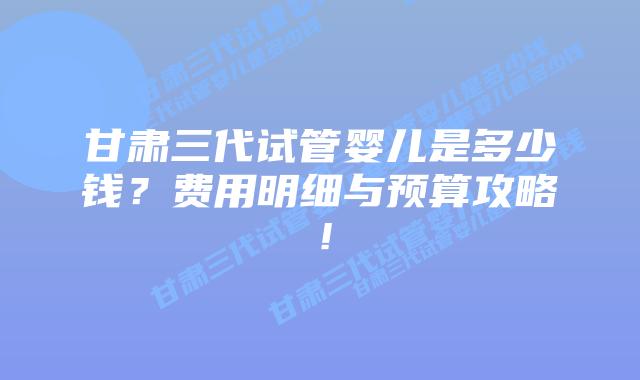 甘肃三代试管婴儿是多少钱?费用明细与预算攻略!