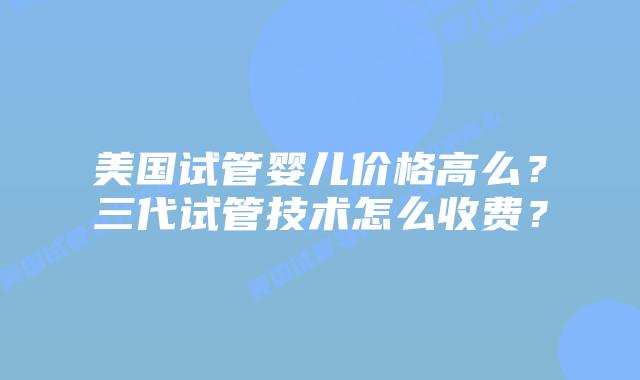美国试管婴儿价格高么?三代试管技术怎么收费?