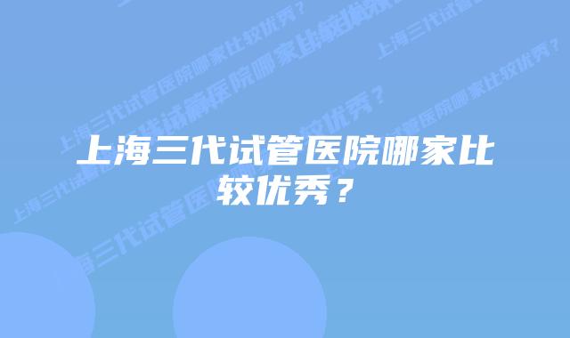 上海三代试管医院哪家比较优秀？