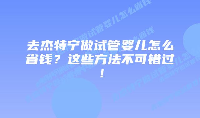 去杰特宁做试管婴儿怎么省钱?这些方法不可错过!