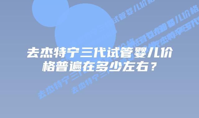 去杰特宁三代试管婴儿价格普遍在多少左右?